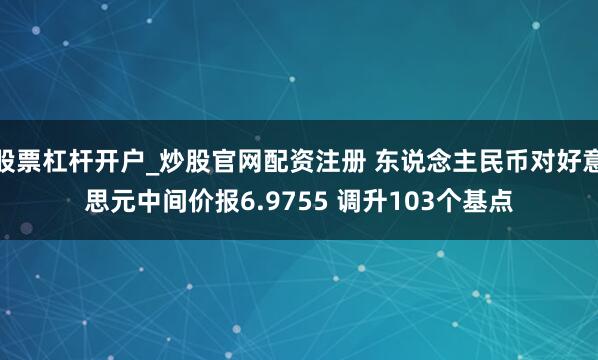 股票杠杆开户_炒股官网配资注册 东说念主民币对好意思元中间价报6.9755 调升103个基点