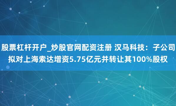股票杠杆开户_炒股官网配资注册 汉马科技：子公司拟对上海索达增资5.75亿元并转让其100%股权