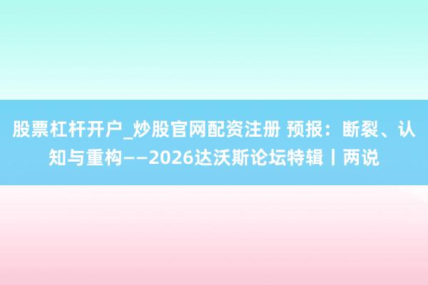 股票杠杆开户_炒股官网配资注册 预报：断裂、认知与重构——2026达沃斯论坛特辑丨两说