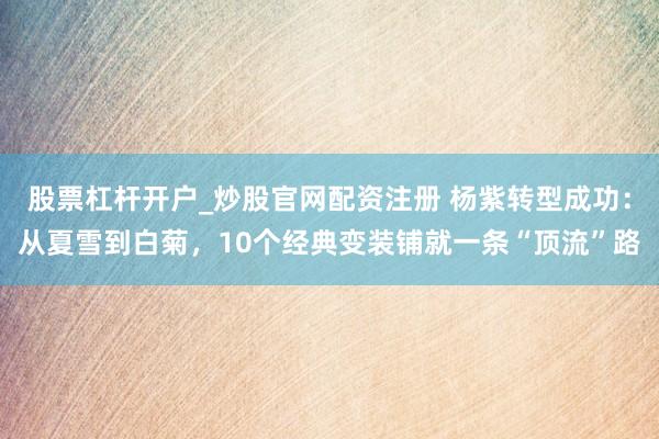 股票杠杆开户_炒股官网配资注册 杨紫转型成功：从夏雪到白菊，10个经典变装铺就一条“顶流”路