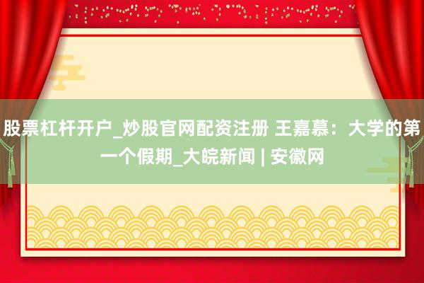 股票杠杆开户_炒股官网配资注册 王嘉慕：大学的第一个假期_大皖新闻 | 安徽网