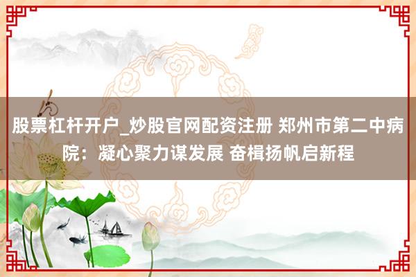 股票杠杆开户_炒股官网配资注册 郑州市第二中病院：凝心聚力谋发展 奋楫扬帆启新程