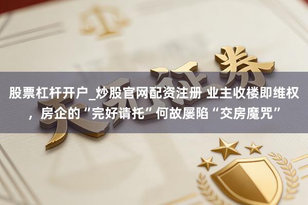 股票杠杆开户_炒股官网配资注册 业主收楼即维权，房企的“完好请托”何故屡陷“交房魔咒”