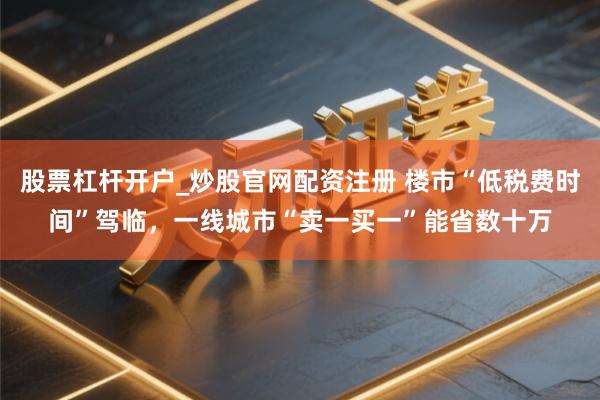 股票杠杆开户_炒股官网配资注册 楼市“低税费时间”驾临，一线城市“卖一买一”能省数十万